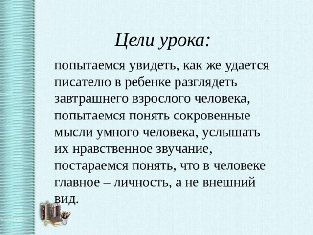 Цели урока: попытаемся увидеть, как же удается писателю в ребенке разглядеть завтрашнего взрослого человека, попытаемся понять сокровенные мысли умного человека, услышать их нравственное звучание, постараемся понять, что в человеке главное – личность, а не внешний вид.