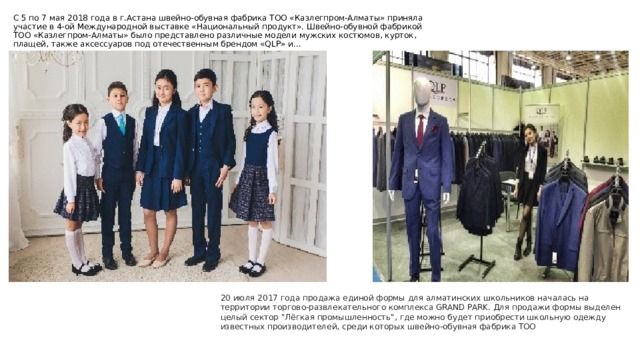 С 5 по 7 мая 2018 года в г.Астана швейно-обувная фабрика ТОО «Казлегпром-Алматы» приняла участие в 4-ой Международной выставке «Национальный продукт». Швейно-обувной фабрикой ТОО «Казлегпром-Алматы» было представлено различные модели мужских костюмов, курток, плащей, также аксессуаров под отечественным брендом «QLP» и…   20 июля 2017 года продажа единой формы для алматинских школьников началась на территории торгово-развлекательного комплекса GRAND PARK. Для продажи формы выделен целый сектор 