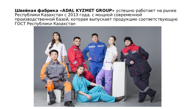 Швейная фабрика «ADAL KYZMET GROUP»  успешно работает на рынке Республики Казахстан с 2013 года, с мощной современной производственной базой, которая выпускает продукцию соответствующую ГОСТ Республики Казахстан   