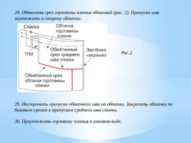 28. Обтачать срез горловины платья обтачкой (рис. 2). Припуски шва заутюжить в сторону обтачки.       Рис.2         29. Настрочить припуски обтачного шва на обтачку. Закрепить обтачку по боковым срезам к припускам среднего шва спинки.  30. Приутюжить горловину платья в готовом виде. 