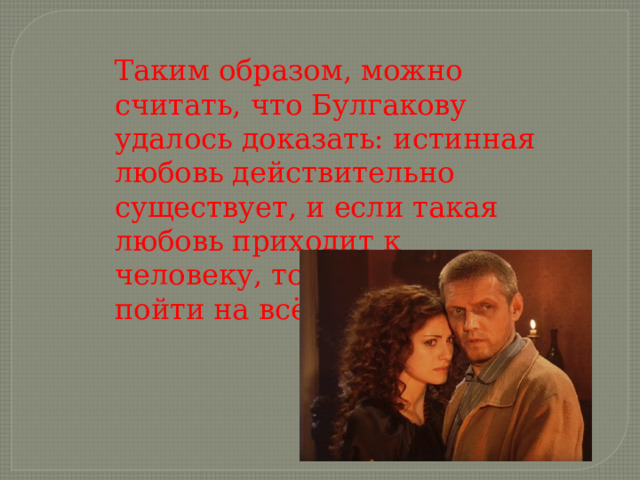 Таким образом, можно считать, что Булгакову удалось доказать: истинная любовь действительно существует, и если такая любовь приходит к человеку, то заставляет пойти на всё. 