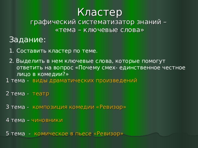 Кластер  графический систематизатор знаний –  «тема – ключевые слова» Задание: Составить кластер по теме. 2. Выделить в нем ключевые слова, которые помогут ответить на вопрос «Почему смех- единственное честное лицо в комедии?» 1 тема - виды драматических произведений 2 тема - театр 3 тема - композиция комедии «Ревизор» 4 тема – чиновники 5 тема - комическое в пьесе «Ревизор»