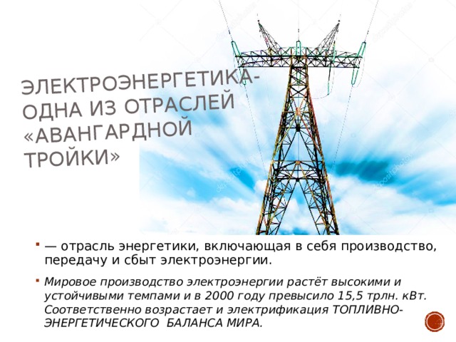 Электроэнергетика-одна из отраслей «авангардной тройки» — отрасль энергетики, включающая в себя производство, передачу и сбыт электроэнергии.  Мировое производство электроэнергии растёт высокими и устойчивыми темпами и в 2000 году превысило 15,5 трлн. кВт. Соответственно возрастает и электрификация ТОПЛИВНО-ЭНЕРГЕТИЧЕСКОГО БАЛАНСА МИРА.  