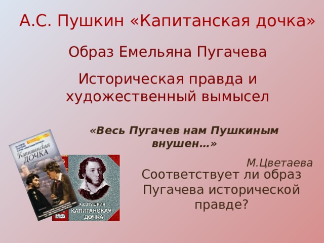 А.С. Пушкин «Капитанская дочка»   Образ Емельяна Пугачева    Историческая правда и художественный вымысел «Весь Пугачев нам Пушкиным внушен…»  М.Цветаева Соответствует ли образ Пугачева исторической правде?