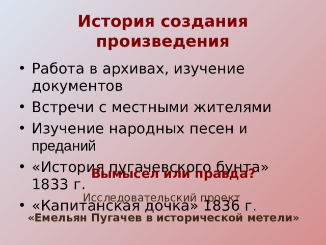 История создания произведения Работа в архивах, изучение документов Встречи с местными жителями Изучение народных песен  и преданий «История пугачевского бунта» 183 3 г. «Капитанская дочка» 1836 г. Вымысел или правда? Исследовательский проект «Емельян Пугачев в исторической метели»