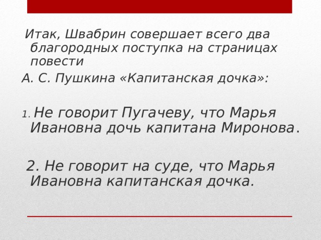 Итак, Швабрин совершает всего два благородных поступка на страницах повести А. С. Пушкина «Капитанская дочка»:  1. Не говорит Пугачеву, что Марья Ивановна дочь капитана Миронова .  2. Не говорит на суде, что Марья Ивановна капитанская дочка.