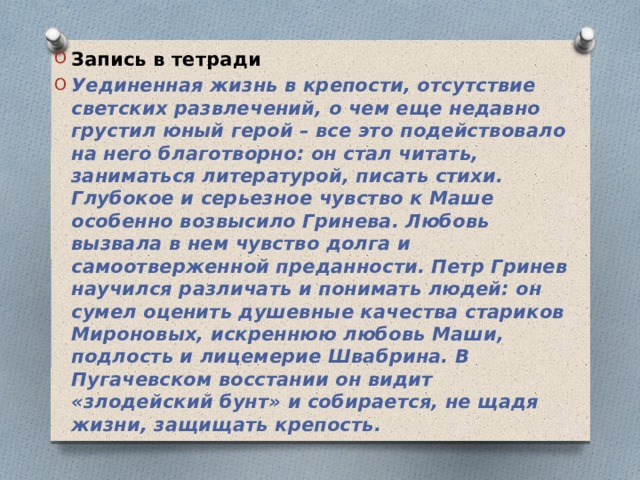 Запись в тетради Уединенная жизнь в крепости, отсутствие светских развлечений, о чем еще недавно грустил юный герой – все это подействовало на него благотворно: он стал читать, заниматься литературой, писать стихи. Глубокое и серьезное чувство к Маше особенно возвысило Гринева. Любовь вызвала в нем чувство долга и самоотверженной преданности. Петр Гринев научился различать и понимать людей: он сумел оценить душевные качества стариков Мироновых, искреннюю любовь Маши, подлость и лицемерие Швабрина. В Пугачевском восстании он видит «злодейский бунт» и собирается, не щадя жизни, защищать крепость.