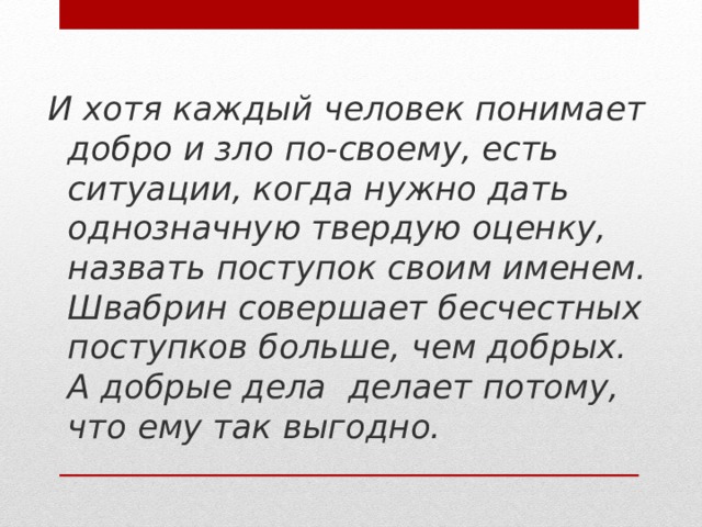 И хотя каждый человек понимает добро и зло по-своему, есть ситуации, когда нужно дать однозначную твердую оценку, назвать поступок своим именем. Швабрин совершает бесчестных поступков больше, чем добрых. А добрые дела делает потому, что ему так выгодно.