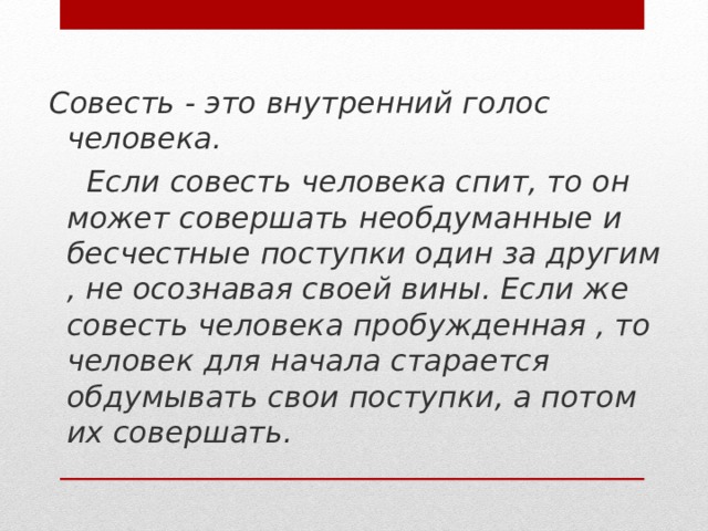 Совесть - это внутренний голос человека.  Если совесть человека спит, то он может совершать необдуманные и бесчестные поступки один за другим , не осознавая своей вины. Если же совесть человека пробужденная , то человек для начала старается обдумывать свои поступки, а потом их совершать.