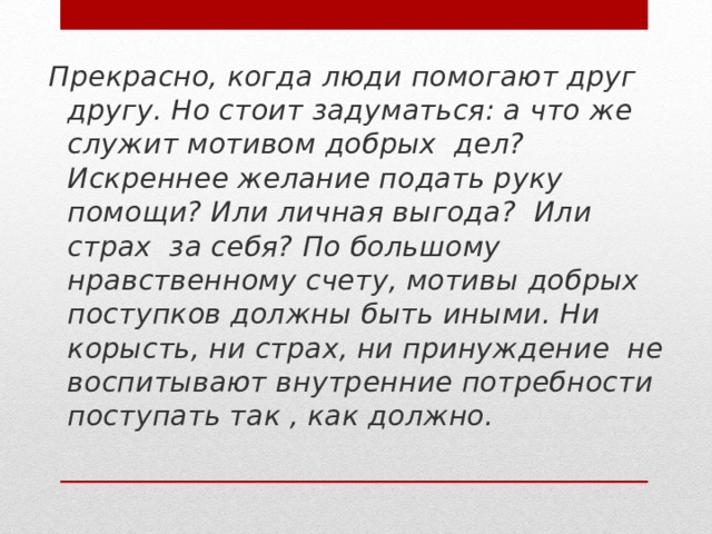 Прекрасно, когда люди помогают друг другу. Но стоит задуматься: а что же служит мотивом добрых дел? Искреннее желание подать руку помощи? Или личная выгода? Или страх за себя? По большому нравственному счету, мотивы добрых поступков должны быть иными. Ни корысть, ни страх, ни принуждение не воспитывают внутренние потребности поступать так , как должно.