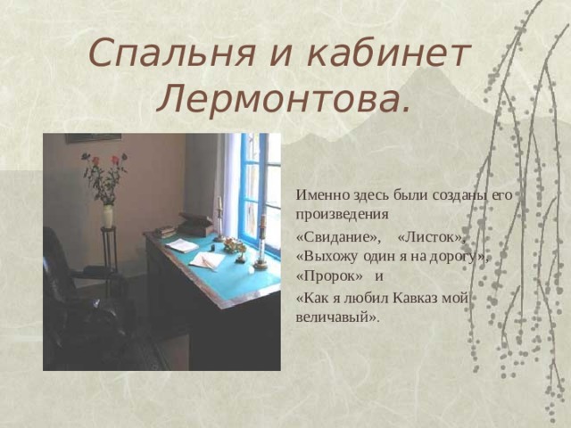 Спальня и кабинет Лермонтова. Именно здесь были созданы его произведения «Свидание», «Листок», «Выхожу один я на дорогу», «Пророк» и «Как я любил Кавказ мой величавый» . 