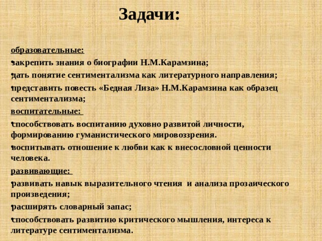 Задачи: образовательные: закрепить знания о биографии Н.М.Карамзина; дать понятие сентиментализма как литературного направления; представить повесть «Бедная Лиза» Н.М.Карамзина как образец сентиментализма; воспитательные: способствовать воспитанию духовно развитой личности, формированию гуманистического мировоззрения. воспитывать отношение к любви как к внесословной ценности человека. развивающие: развивать навык выразительного чтения и анализа прозаического произведения; расширять словарный запас; способствовать развитию критического мышления, интереса к литературе сентиментализма.