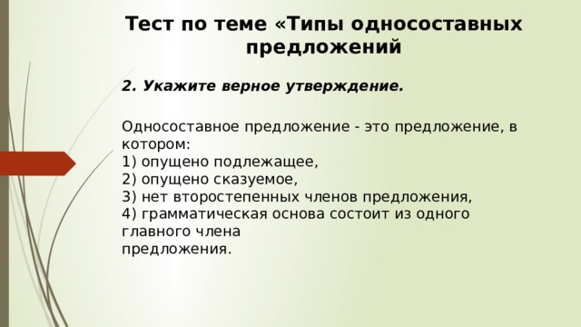 Тест по теме «Типы односоставных предложений 2. Укажите верное утверждение.  Односоставное предложение - это предложение, в котором:  1) опущено подлежащее,  2) опущено сказуемое,  3) нет второстепенных членов предложения,  4) грамматическая основа состоит из одного главного члена  предложения. 