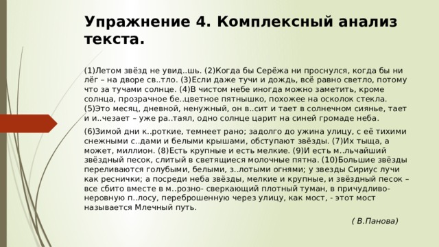 Упражнение 4. Комплексный анализ текста. (1)Летом звёзд не увид..шь. (2)Когда бы Серёжа ни проснулся, когда бы ни лёг – на дворе св..тло. (3)Если даже тучи и дождь, всё равно светло, потому что за тучами солнце. (4)В чистом небе иногда можно заметить, кроме солнца, прозрачное бе..цветное пятнышко, похожее на осколок стекла. (5)Это месяц, дневной, ненужный, он в..сит и тает в солнечном сиянье, тает и и..чезает – уже ра..таял, одно солнце царит на синей громаде неба. (6)Зимой дни к..роткие, темнеет рано; задолго до ужина улицу, с её тихими снежными с..дами и белыми крышами, обступают звёзды. (7)Их тыща, а может, миллион. (8)Есть крупные и есть мелкие. (9)И есть м..льчайший звёздный песок, слитый в светящиеся молочные пятна. (10)Большие звёзды переливаются голубыми, белыми, з..лотыми огнями; у звезды Сириус лучи как реснички; а посреди неба звёзды, мелкие и крупные, и звёздный песок – все сбито вместе в м..розно- сверкающий плотный туман, в причудливо-неровную п..лосу, переброшенную через улицу, как мост, - этот мост называется Млечный путь.  ( В.Панова) 