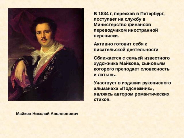 В 1834 г, переехав в Петербург, поступает на службу в Министерство финансов переводчиком иностранной переписки. Активно готовит себя к писательской деятельности Сближается с семьей известного художника Майкова, сыновьям которого преподает словесность и латынь. Участвует в издании рукописного альманаха «Подснежник», являясь автором романтических стихов. Майков Николай Аполлонович