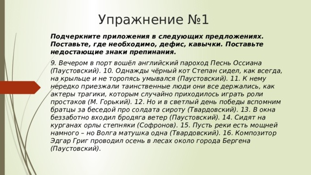 Упражнение №1 Подчеркните приложения в следующих предложениях. Поставьте, где необходимо, дефис, кавычки. Поставьте недостающие знаки препинания. 9. Вечером в порт вошёл английский пароход Песнь Оссиана (Паустовский). 10. Однажды чёрный кот Степан сидел, как всегда, на крыльце и не торопясь умывался (Паустовский). 11. К нему нередко приезжали таинственные люди они все держались, как актеры трагики, которым случайно приходилось играть роли простаков (М. Горький). 12. Но и в светлый день победы вспомним братцы за беседой про солдата сироту (Твардовский). 13. В окна беззаботно входил бродяга ветер (Паустовский). 14. Сидят на курганах орлы степняки (Софронов). 15. Пусть реки есть мощней намного – но Волга матушка одна (Твардовский). 16. Композитор Эдгар Григ проводил осень в лесах около города Бергена (Паустовский). 