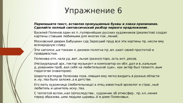 Упражнение 6 Перепишите текст, вставляя пропущенные буквы и знаки препинания. Сделайте полный синтаксический разбор первого предложения .  Василий Поленов один из п..пулярнейших русских художников (реалистов) создал картины ставшие любимыми для многих пок..лений. Московский дворик Бабушкин сад Заросший пруд все эти картины пр..несли ему всенародную славу. Эти наполне..ые тонким л..ризмом полотна пр..вл..кают своей простотой и правдивостью.  Поленова отл..чала уд..вит..льная (разно)сторо..ость инт..ресов. (Не)заурядный арх..тектор музыкант и композитор он обл..дал и в..кальным д..рованием проб..вал себя на любительской сцен.. как актёр был талантл..вым педагогом (новатором). Широта взглядов Поленова позв..лявшая ему легко входить в разные области и..ку..тва была заложе..а в детстве. Его мать художница (любительница) а отец известный археолог и страс..ный любитель и ценитель иску..тва. С теплотой вспом..нал (в)последстви.. художник об атмосфер.. пр..кл..нения перед образова..ыми людьми царивш..й в доме Поленовых.      