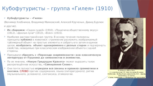 Кубофутуристы – группа «Гилея» (1910) Кубофутуристы  – «Гилея» (Велимир Хлебников, Владимир Маяковский, Алексей Крученых, Давид Бурлюк и другие). Их сборники:  «Садок судей» (1910), «Пощечина общественному вкусу» (1912), «Дохлая луна* (1913), «Взял» (1915). Наиболее распространённая группа. В основу течения положены принципы  кубизма  в живописи: стремление разложить изображаемый трёхмерный объект на простые элементы и собрать его затем в единое целое,  изобразить  объект одновременно с разных сторон  и подчеркнуть свойства, невидимые при классическом изображении объекта с одной стороны. Призывали  сбросить с «Парохода современности» всю классическую литературу от Пушкина до символистов и акмеистов. По их мнению,  «Новую Грядущую Красоту»  может выразить толок раскрепощённое искусство , «Самоценное Слово». Они почти полностью  отрицали все законы и правила грамматики и поэтики.  СЛОВО против: содержания, языка (литературного), ритма (музыкального, условного), синтаксиса, этимологии.   