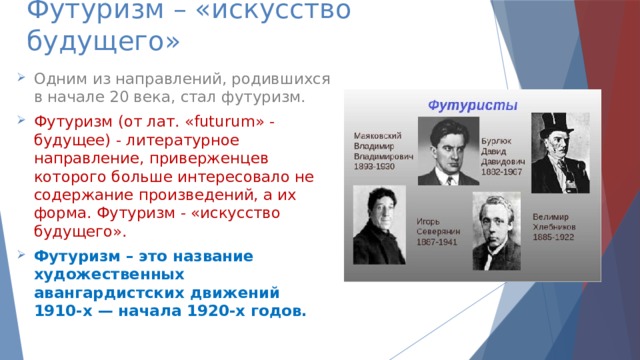 Футуризм – «искусство будущего» Одним из направлений, родившихся в начале 20 века, стал футуризм. Футуризм (от лат. «futurum» - будущее) - литературное направление, приверженцев которого больше интересовало не содержание произведений, а их форма. Футуризм - «искусство будущего». Футуризм – это название художественных авангардистских движений  1910-х — начала 1920-х годов. 