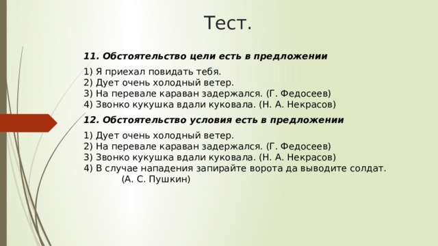 Тест. 11. Обстоятельство цели есть в предложении 1) Я приехал повидать тебя.  2) Дует очень холодный ветер.  3) На перевале караван задержался. (Г. Федосеев)  4) Звонко кукушка вдали куковала. (Н. А. Некрасов) 12. Обстоятельство условия есть в предложении 1) Дует очень холодный ветер.  2) На перевале караван задержался. (Г. Федосеев)  3) Звонко кукушка вдали куковала. (Н. А. Некрасов)  4) В случае нападения запирайте ворота да выводите солдат. (А. С. Пушкин) 