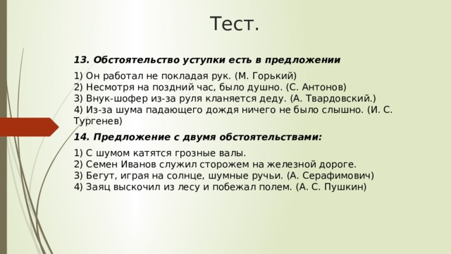 Тест. 13. Обстоятельство уступки есть в предложении 1) Он работал не покладая рук. (М. Горький)  2) Несмотря на поздний час, было душно. (С. Антонов)  3) Внук-шофер из-за руля кланяется деду. (А. Твардовский.)  4) Из-за шума падающего дождя ничего не было слышно. (И. С. Тургенев) 14. Предложение с двумя обстоятельствами: 1) С шумом катятся грозные валы.  2) Семен Иванов служил сторожем на железной дороге.  3) Бегут, играя на солнце, шумные ручьи. (А. Серафимович)  4) Заяц выскочил из лесу и побежал полем. (А. С. Пушкин) 