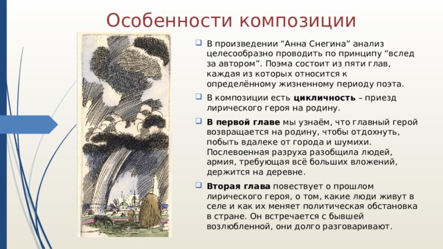 Особенности композиции В произведении “Анна Снегина” анализ целесообразно проводить по принципу “вслед за автором”. Поэма состоит из пяти глав, каждая из которых относится к определённому жизненному периоду поэта. В композиции есть цикличность – приезд лирического героя на родину. В первой главе мы узнаём, что главный герой возвращается на родину, чтобы отдохнуть, побыть вдалеке от города и шумихи. Послевоенная разруха разобщила людей, армия, требующая всё больших вложений, держится на деревне. Вторая глава повествует о прошлом лирического героя, о том, какие люди живут в селе и как их меняет политическая обстановка в стране. Он встречается с бывшей возлюбленной, они долго разговаривают. 