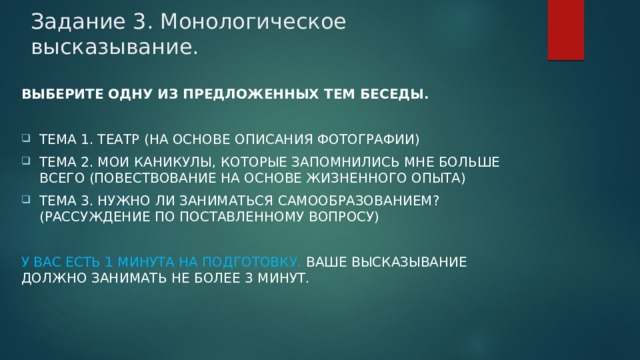 Задание 3. Монологическое высказывание. Выберите одну из предложенных тем беседы.  Тема 1. Театр (на основе описания фотографии) Тема 2. Мои каникулы, которые запомнились мне больше всего (повествование на основе жизненного опыта) Тема 3. Нужно ли заниматься самообразованием? (рассуждение по поставленному вопросу) У Вас есть 1 минута на подготовку. Ваше высказывание должно занимать не более 3 минут. 