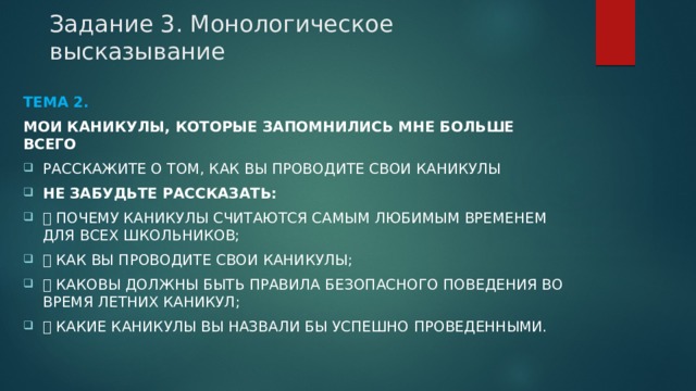 Задание 3. Монологическое высказывание Тема 2. Мои каникулы, которые запомнились мне больше всего Расскажите о том, как Вы проводите свои каникулы Не забудьте рассказать:  почему каникулы считаются самым любимым временем для всех школьников;  как Вы проводите свои каникулы;  каковы должны быть правила безопасного поведения во время летних каникул;  какие каникулы Вы назвали бы успешно проведенными. 