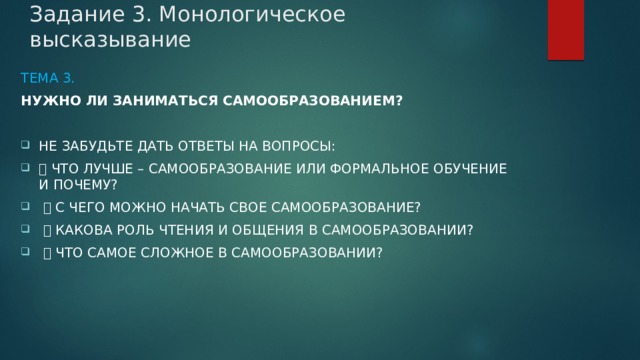 Задание 3. Монологическое высказывание Тема 3. Нужно ли заниматься самообразованием?  Не забудьте дать ответы на вопросы:  Что лучше – самообразование или формальное обучение и почему?  С чего можно начать свое самообразование?  Какова роль чтения и общения в самообразовании?  Что самое сложное в самообразовании? 