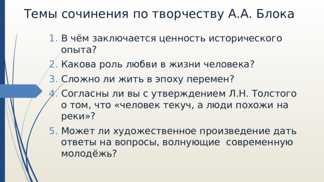 Темы сочинения по творчеству А.А. Блока В чём заключается ценность исторического опыта? Какова роль любви в жизни человека? Сложно ли жить в эпоху перемен? Согласны ли вы с утверждением Л.Н. Толстого о том, что «человек текуч, а люди похожи на реки»? Может ли художественное произведение дать ответы на вопросы, волнующие современную молодёжь? 