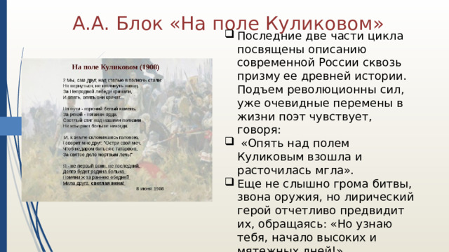 А.А. Блок «На поле Куликовом» Последние две части цикла посвящены описанию современной России сквозь призму ее древней истории. Подъем революционны сил, уже очевидные перемены в жизни поэт чувствует, говоря:  «Опять над полем Куликовым взошла и расточилась мгла». Еще не слышно грома битвы, звона оружия, но лирический герой отчетливо предвидит их, обращаясь: «Но узнаю тебя, начало высоких и мятежных дней!». 