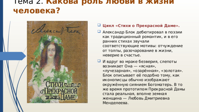 Тема 2. Какова роль любви в жизни человека?   Цикл «Стихи о Прекрасной Даме». Александр Блок дебютировал в поэзии как традиционный романтик, и в его ранних стихах звучали соответствующие мотивы: отчуждение от толпы, разочарование в жизни, неверие в счастье. И вдруг во мраке безверия, слепоты возникает Она — «ясная», «лучезарная», «озарённая», «золотая». Блок описывает её подобно тому, как иконописцы обычно изображают окружённую сиянием Богоматерь. В то же время прототипом Прекрасной Дамы стала реальная, вполне земная женщина — Любовь Дмитриевна Менделеева. 