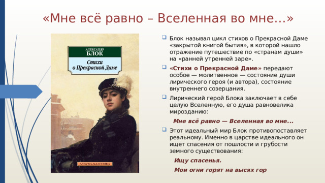 «Мне всё равно – Вселенная во мне…» Блок называл цикл стихов о Прекрасной Даме «закрытой книгой бытия», в которой нашло отражение путешествие по «странам души» на «ранней утренней заре». «Стихи о Прекрасной Даме» передают особое — молитвенное — состояние души лирического героя (и автора), состояние внутреннего созерцания. Лирический герой Блока заключает в себе целую Вселенную, его душа равновелика мирозданию:  Мне всё равно — Вселенная во мне... Этот идеальный мир Блок противопоставляет реальному. Именно в царстве идеального он ищет спасения от пошлости и грубости земного существования:  Ищу спасенья.  Мои огни горят на высях гор  