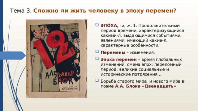 Тема 3. Сложно ли жить человеку в эпоху перемен? ЭПО́ХА, -и,  ж.  1. Продолжительный период времени, характеризующийся какими-л. выдающимися событиями, явлениями, имеющий какие-л. характерные особенности. Перемены – изменения. Эпоха перемен – время глобальных изменений; смена эпох; переломный период; великие социальные и исторические потрясения… Борьба старого мира и нового мира в поэме А.А. Блока «Двенадцать» 