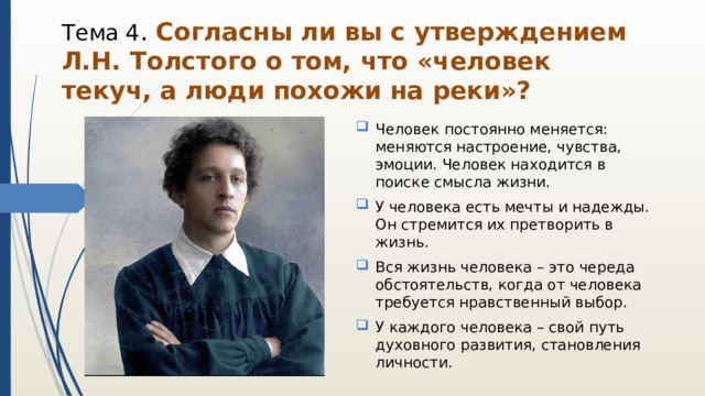 Тема 4 . Согласны ли вы с утверждением Л.Н. Толстого о том, что «человек текуч, а люди похожи на реки»? Человек постоянно меняется: меняются настроение, чувства, эмоции. Человек находится в поиске смысла жизни. У человека есть мечты и надежды. Он стремится их претворить в жизнь. Вся жизнь человека – это череда обстоятельств, когда от человека требуется нравственный выбор. У каждого человека – свой путь духовного развития, становления личности. 