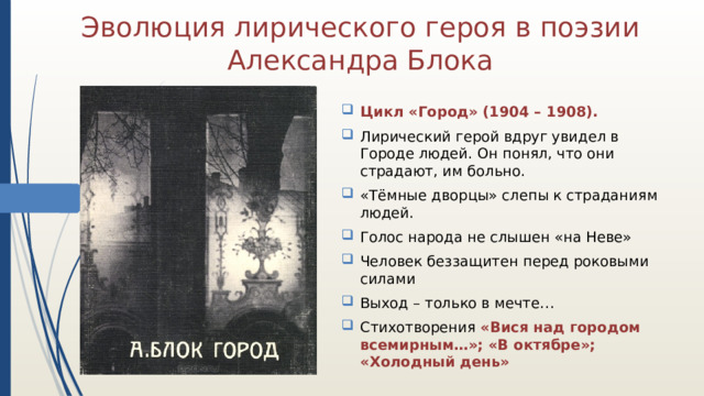 Эволюция лирического героя в поэзии Александра Блока Цикл «Город» (1904 – 1908). Лирический герой вдруг увидел в Городе людей. Он понял, что они страдают, им больно. «Тёмные дворцы» слепы к страданиям людей. Голос народа не слышен «на Неве» Человек беззащитен перед роковыми силами Выход – только в мечте… Стихотворения «Вися над городом всемирным…»; «В октябре»; «Холодный день» 