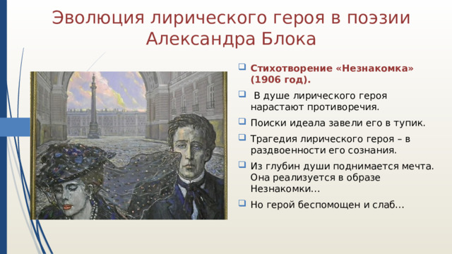 Эволюция лирического героя в поэзии Александра Блока Стихотворение «Незнакомка» (1906 год). В душе лирического героя нарастают противоречия. Поиски идеала завели его в тупик. Трагедия лирического героя – в раздвоенности его сознания. Из глубин души поднимается мечта. Она реализуется в образе Незнакомки… Но герой беспомощен и слаб… 