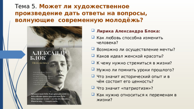 Тема 5. Может ли художественное произведение дать ответы на вопросы, волнующие современную молодёжь? Лирика Александра Блока: Как любовь способна изменить человека? Возможно ли осуществление мечты? Каков идеал женской красоты? К чему нужно стремиться в жизни? Нужно ли помнить уроки прошлого? Что значит исторический опыт и в чём состоит его ценность? Что значит «патриотизм»? Как нужно относиться к переменам в жизни? 