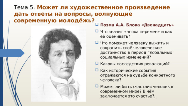 Тема 5. Может ли художественное произведение дать ответы на вопросы, волнующие современную молодёжь? Поэма А.А. Блока «Двенадцать» Что значит «эпоха перемен» и как её оценивать? Что поможет человеку выжить и сохранить своё человеческое достоинство в период глобальных социальных изменений? Каковы последствия революций? Как исторические события отражаются на судьбе конкретного человека? Может ли быть счастлив человек в современном мире? В чём заключается это счастье?.. 