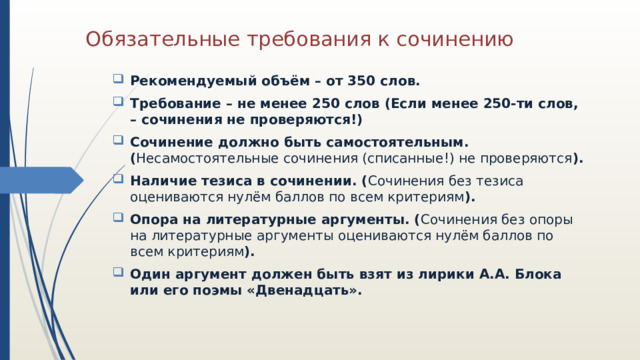 Обязательные требования к сочинению Рекомендуемый объём – от 350 слов. Требование – не менее 250 слов (Если менее 250-ти слов, – сочинения не проверяются!) Сочинение должно быть самостоятельным. ( Несамостоятельные сочинения (списанные!) не проверяются ). Наличие тезиса в сочинении. ( Сочинения без тезиса оцениваются нулём баллов по всем критериям ). Опора на литературные аргументы. ( Сочинения без опоры на литературные аргументы оцениваются нулём баллов по всем критериям ). Один аргумент должен быть взят из лирики А.А. Блока или его поэмы «Двенадцать». 