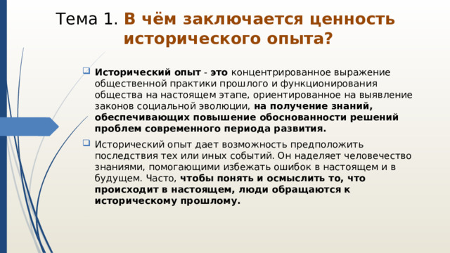 Тема 1. В чём заключается ценность  исторического опыта?   Исторический   опыт  -  это  концентрированное выражение общественной практики прошлого и функционирования общества на настоящем этапе, ориентированное на выявление законов социальной эволюции, на получение знаний, обеспечивающих повышение обоснованности решений проблем современного периода развития. Исторический опыт дает возможность предположить последствия тех или иных событий. Он наделяет человечество знаниями, помогающими избежать ошибок в настоящем и в будущем. Часто, чтобы понять и осмыслить то, что происходит в настоящем, люди обращаются к историческому прошлому.    