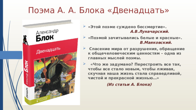 Поэма А. А. Блока «Двенадцать» «Этой поэме суждено бессмертие».         А.В.Луначарский.  «Поэмой зачитывались белые и красные».        В.Маяковский.  Спасение мира от разрушения, обращение к общечеловеческим ценностям – одна из главных мыслей поэмы.  «Что же задумано? Перестроить все так, чтобы все стало новым, чтобы лживая, скучная наша жизнь стала справедливой, чистой и прекрасной жизнью…»       (Из статьи А. Блока) 