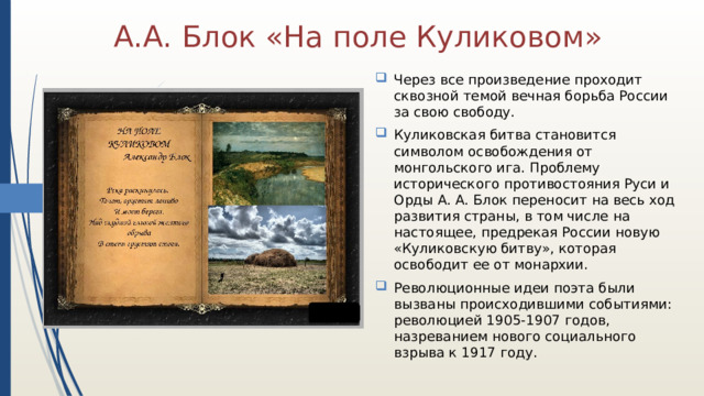 А.А. Блок «На поле Куликовом» Через все произведение проходит сквозной темой вечная борьба России за свою свободу. Куликовская битва становится символом освобождения от монгольского ига. Проблему исторического противостояния Руси и Орды А. А. Блок переносит на весь ход развития страны, в том числе на настоящее, предрекая России новую «Куликовскую битву», которая освободит ее от монархии. Революционные идеи поэта были вызваны происходившими событиями: революцией 1905-1907 годов, назреванием нового социального взрыва к 1917 году. 