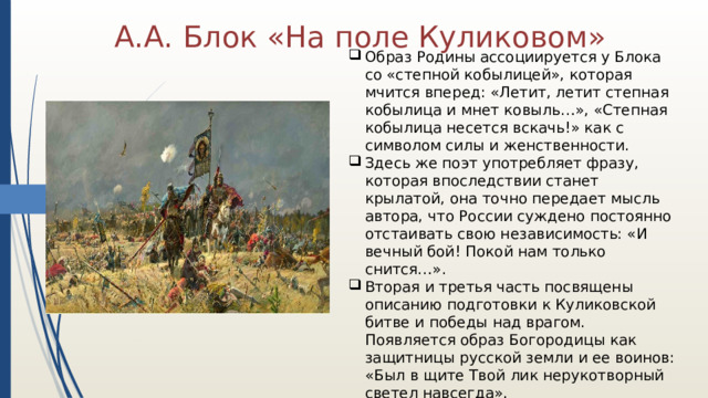 А.А. Блок «На поле Куликовом» Образ Родины ассоциируется у Блока со «степной кобылицей», которая мчится вперед: «Летит, летит степная кобылица и мнет ковыль…», «Степная кобылица несется вскачь!» как с символом силы и женственности. Здесь же поэт употребляет фразу, которая впоследствии станет крылатой, она точно передает мысль автора, что России суждено постоянно отстаивать свою независимость: «И вечный бой! Покой нам только снится…». Вторая и третья часть посвящены описанию подготовки к Куликовской битве и победы над врагом. Появляется образ Богородицы как защитницы русской земли и ее воинов: «Был в щите Твой лик нерукотворный светел навсегда». 