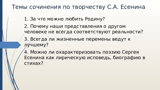 Темы сочинения по творчеству С.А. Есенина 1. За что можно любить Родину? 2. Почему наши представления о другом человеке не всегда соответствуют реальности? 3. Всегда ли жизненные перемены ведут к лучшему? 4. Можно ли охарактеризовать поэзию Сергея Есенина как лирическую исповедь, биографию в стихах? 