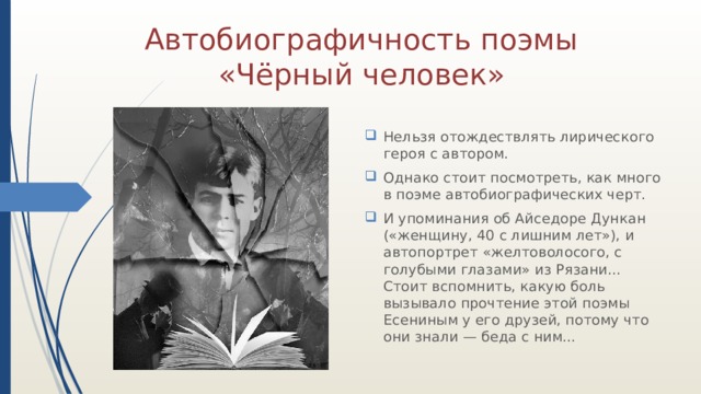 Автобиографичность поэмы «Чёрный человек» Нельзя отождествлять лирического героя с автором. Однако стоит посмотреть, как много в поэме автобиографических черт. И упоминания об Айседоре Дункан («женщину, 40 с лишним лет»), и автопортрет «желтоволосого, с голубыми глазами» из Рязани… Стоит вспомнить, какую боль вызывало прочтение этой поэмы Есениным у его друзей, потому что они знали — беда с ним… 