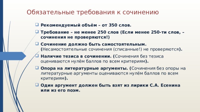 Обязательные требования к сочинению Рекомендуемый объём – от 350 слов. Требование – не менее 250 слов (Если менее 250-ти слов, – сочинения не проверяются!) Сочинение должно быть самостоятельным. ( Несамостоятельные сочинения (списанные!) не проверяются ). Наличие тезиса в сочинении. ( Сочинения без тезиса оцениваются нулём баллов по всем критериям ). Опора на литературные аргументы. ( Сочинения без опоры на литературные аргументы оцениваются нулём баллов по всем критериям ). Один аргумент должен быть взят из лирики С.А. Есенина или из его поэм. 