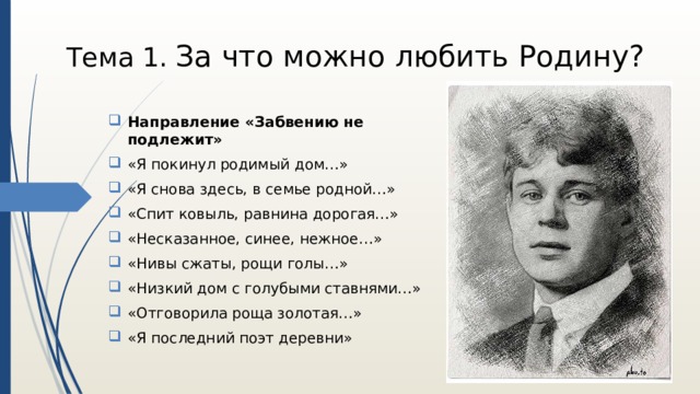 Тема 1. За что можно любить Родину? Направление «Забвению не подлежит» «Я покинул родимый дом…» «Я снова здесь, в семье родной…» «Спит ковыль, равнина дорогая…» «Несказанное, синее, нежное…» «Нивы сжаты, рощи голы…» «Низкий дом с голубыми ставнями…» «Отговорила роща золотая…» «Я последний поэт деревни» 