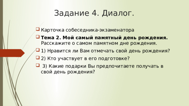 Задание 4. Диалог. Карточка собеседника-экзаменатора Тема 2. Мой самый памятный день рождения. Расскажите о самом памятном дне рождения. 1) Нравится ли Вам отмечать свой день рождения? 2) Кто участвует в его подготовке?  3) Какие подарки Вы предпочитаете получать в свой день рождения? 