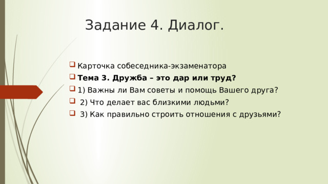 Задание 4. Диалог. Карточка собеседника-экзаменатора Тема 3. Дружба – это дар или труд? 1) Важны ли Вам советы и помощь Вашего друга?  2) Что делает вас близкими людьми?  3) Как правильно строить отношения с друзьями?  